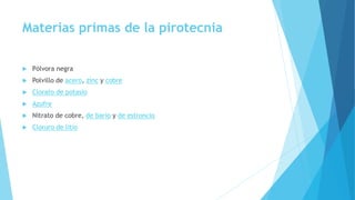 Materias primas de la pirotecnia
 Pólvora negra
 Polvillo de acero, zinc y cobre
 Clorato de potasio
 Azufre
 Nitrato de cobre, de bario y de estroncio
 Cloruro de litio
 