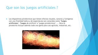 Que son los juegos artificiales ?
 Los dispositivos pirotécnicos que tienen efectos visuales, sonoros y fumígenos
con una finalidad lúdica y de espectáculo son conocidos como "fuegos
artificiales", "fuegos de artificio" o "juegos pirotécnicos". ... Pero la
pirotecnia incluye además toda una gama para uso agrícola, industrial, etc.
 