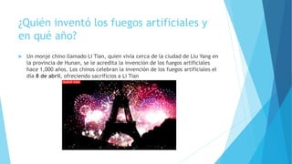 ¿Quién inventó los fuegos artificiales y
en qué año?
 Un monje chino llamado Li Tian, quien vivía cerca de la ciudad de Liu Yang en
la provincia de Hunan, se le acredita la invención de los fuegos artificiales
hace 1,000 años. Los chinos celebran la invención de los fuegos artificiales el
día 8 de abril, ofreciendo sacrificios a Li Tian
 