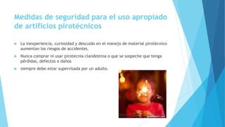 Medidas de seguridad para el uso apropiado
de artificios pirotécnicos
 La inexperiencia, curiosidad y descuido en el manejo de material pirotécnico
aumentan los riesgos de accidentes.
 Nunca comprar ni usar pirotecnia clandestina o que se sospeche que tenga
pérdidas, defectos o daños
 siempre debe estar supervisada por un adulto.
 