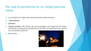 Por qué la pirotecnia es un riesgo para los
niños
 un accidente con alguno de estos productos puede provocar:
 - Quemaduras.
 Lesiones.
 Trauma acústico. Por último, otro de los peligros o los riesgos de los fuegos
artificiales o productos de pirotecnia en los niños es aquél que tiene que ver
con las lesiones auditivas
 Entre otras
 