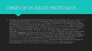 ORIGEN DE OS JUEGOS PIROTÉCNICOS
 El origen de la pirotecnia está directamente relacionado con la invención de la pólvora en China.
La fórmula de este material inflamable fue llevada a Europa por los árabes durante su gran
expansión por el norte de África y España. Los árabes irrumpieron en las defensas de ciudades
amuralladas con las primeras armas de fuego, como la culebrina murallera, si bien esta arma era
de poco calibre y poco eficiente. En su ocupación en la Península Ibérica, los árabes sentaron las
bases y la tradición polvorista también con fines lúdicos en Murcia, Alicante y Valencia; lugares
éstos con una amplia tradición del fuego. Se han diseñado artificios pirotécnicos de usos
especiales: incendios forestales, minería, construcción, lucha antigranizo, etc. Pero popularmente,
el término pirotecnia suele entenderse solo como referido a los fuegos artificiales. Los fuegos
artificiales: cohetes, explosivos o juegos pirotécnicos son muy utilizados en todo tipo de países en
el mundo y en países latinoamericanos, con importantes ventas de estos productos en lugares
como Uruguay o Argentina; principalmente con motivo de las fiestas de final de año
(Nochebuena, Navidad, Nochevieja o Año Nuevo), aunque se utilizan también en el festejo de
los 15 años de las mujeres, en los 18 de los varones, bautismos, primeras comuniones,
confirmaciones, enlaces matrimoniales, aniversarios de bodas y otros aniversarios.
 