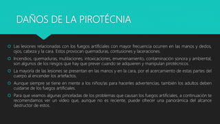 DAÑOS DE LA PIROTÉCNIA
 Las lesiones relacionadas con los fuegos artificiales con mayor frecuencia ocurren en las manos y dedos,
ojos, cabeza y la cara. Estos provocan quemaduras, contusiones y laceraciones.
 Incendios, quemaduras, mutilaciones, intoxicaciones, envenenamiento, contaminación sonora y ambiental,
son algunos de los riesgos que hay que prever cuando se adquieren y manipulan pirotécnicos.
 La mayoría de las lesiones se presentan en las manos y en la cara, por el acercamiento de estas partes del
cuerpo al encender los artefactos.
 Aunque siempre se tiene en mente a los niños/as para hacerles advertencias, también los adultos deben
cuidarse de los fuegos artificiales.
 Para que veamos algunas pinceladas de los problemas que causan los fuegos artificiales, a continuación te
recomendamos ver un vídeo que, aunque no es reciente, puede ofrecer una panorámica del alcance
destructor de estos.
 