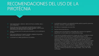 RECOMENDACIONES DEL USO DE LA
PIROTÉCNIA
 Evite experimentar o detonar dentro de frascos, botellas, latas u
otros recipientes.
 Nunca hay que tocar o acercarse a productos que no hayan
explotado o que aparentemente se hayan apagado. Ante la duda,
directamente arroje agua sobre la pirotecnia.
 Apoye la pirotecnia en el suelo para encenderla y no la sostenga en
la mano.
 Evite usar pirotecnia en lugares cerrados y alejados de garrafas,
estaciones de servicio, autos y cocinas.
 La pirotecnia no debe guardarse en los bolsillos.
 La pirotecnia se parece a una pequeña bomba: jamás la apunte a personas,
animales, ventanas o lugares peligrosos.
 No debe ser manipulada cerca de niños.
 Lea las instrucciones de uso.
 Verifique que el recubrimiento combustible de la mecha no se agriete ni
desprenda. La misma debe ser lo suficientemente larga.
 La pirotecnia clandestina potencia los riesgos de sufrir un accidente, ya que
suele ser de fabricación precaria y contiene pólvora blanca, cuyos
componentes son clorato de potasio y aluminio en polvo. Esta mezcla es
altamente peligrosa porque es muy sensible y puede estallar de forma
espontánea. En este sentido, es importante verificar que el producto cuente
con la certificación del RENAR, el número de inscripción del fabricante (los
productos nacionales codifican con una letra F seguida de un número tres
dígitos y los importados con una letra I seguida también por un número de
tres dígitos) y el código de registro (A-11: artificios pirotécnicos de bajo
riesgo; B-3: Artificios pirotécnicos de riesgo limitado; C4a y C4b: Venta
controlada).
 