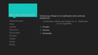 ARTICULOS PIROTECNICOS Factores que influyen en la clasificación de los artículos
pirotécnicos
Los factores y efectos que influyen en su clasificación
son los siguientes:
 Visuales
 Sonoros
 Sensoriales
Petardos o truenos
Tracas
Candelas
Efecto tierra
Efecto volador
Bombetas
Cohetes
Fuentes
Baterías
 
