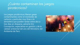 ¿Cuánto contaminan los juegos
pirotécnicos?
Los juegos pirotécnicos liberan gases
contaminantes como el monóxido de
carbono y partículas muy finas a la
atmósfera que pueden tardar entre dos a
tres días en disiparse, advierte Eric
Concepción, especialista en gestión y de la
calidad ambiental del aire del Ministerio del
Ambiente de Perú
 