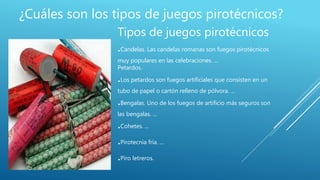 ¿Cuáles son los tipos de juegos pirotécnicos?
Tipos de juegos pirotécnicos
.Candelas. Las candelas romanas son fuegos pirotécnicos
muy populares en las celebraciones. ...
Petardos.
.Los petardos son fuegos artificiales que consisten en un
tubo de papel o cartón relleno de pólvora. ...
.Bengalas. Uno de los fuegos de artificio más seguros son
las bengalas. ...
.Cohetes. ...
.Pirotecnia fría. ...
.Piro letreros.
 
