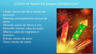 ¿Cómo se hacen los juegos pirotécnicos?
1 Rojo: cloruro de litio o nitrato de
estroncio.
2Naranja: principalmente cloruro de
calcio.
3Dorado: polvo de hierro o zinc.
4Amarillo intenso: sales de sodio.
5Blanco: sales de magnesio o
aluminio.
6Verde: nitrato de bario.
7Azul: nitrato de cobre.
 