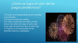 ¿Cómo se logra el color de los
juegos pirotécnicos?
1 El sodio es el responsable de los amarillos
y los dorados.
2 El bario produce los verdes.
3 El cobre (carbonato de cobre / mono
cloruro de cobre) da lugar al color azul.
4 Las sales de estroncio dan el color rojo.
5 El titanio es el responsable de los
destellos blancos y plateados.
 