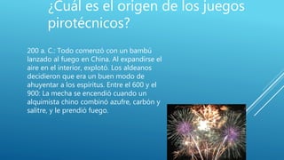¿Cuál es el origen de los juegos
pirotécnicos?
200 a. C.: Todo comenzó con un bambú
lanzado al fuego en China. Al expandirse el
aire en el interior, explotó. Los aldeanos
decidieron que era un buen modo de
ahuyentar a los espíritus. Entre el 600 y el
900: La mecha se encendió cuando un
alquimista chino combinó azufre, carbón y
salitre, y le prendió fuego.
 