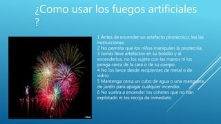 1 Antes de encender un artefacto pirotécnico, lea las
instrucciones.
2 No permita que los niños manipulen la pirotecnia.
3 Jamás lleve artefactos en su bolsillo y al
encenderlos, no los sujete con las manos ni los
ponga cerca de la cara o de su cuerpo.
4 No los lance desde recipientes de metal o de
vidrio.
5 Mantenga cerca un cubo de agua o una manguera
de jardín para apagar cualquier incendio.
6 No vuelva a encender los cohetes que no han
explotado ni los recoja de inmediato.
¿Como usar los fuegos artificiales
?
 