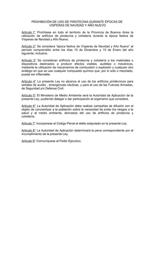 PROHIBICIÓN DE USO DE PIROTECNIA DURANTE ÉPOCAS DE
VISPERAS DE NAVIDAD Y AÑO NUEVO
Artículo 1° Prohíbese en todo el territorio de la Provincia de Buenos Aires la
utilización de artificios de pirotecnia y cohetería durante la época festiva de
Vísperas de Navidad y Año Nuevo.
Artículo 2° Se considera “época festiva de Vísperas de Navidad y Año Nuevo” al
período comprendido entre los días 15 de Diciembre y 15 de Enero del año
siguiente, inclusive.
Artículo 3° Se consideran artificios de pirotecnia y cohetería a los materiales o
dispositivos destinados a producir efectos visibles, audibles o mecánicos,
mediante la utilización de mecanismos de combustión o explosión y cualquier otro
análogo en que se use cualquier compuesto químico que, por sí solo o mezclado,
pueda ser inflamable.
Artículo 4° La presente Ley no alcanza el uso de los artificios pirotécnicos para
señales de auxilio , emergencias náuticas, y para el uso de las Fuerzas Armadas,
de Seguridad y/o Defensa Civil.
Artículo 5° El Ministerio de Medio Ambiente será la Autoridad de Aplicación de la
presente Ley, pudiendo delegar o dar participación al organismo que considere.
Artículo 6° La Autoridad de Aplicación debe realizar campañas de difusión con el
objeto de concientizar a la población sobre la necesidad de evitar los riesgos a la
salud y al medio ambiente, derivados del uso de artificios de pirotecnia y
cohetería.
Artículo 7° Incorpórese al Código Penal el delito estipulado en la presente Ley.
Artículo 8° La Autoridad de Aplicación determinará la pena correspondiente por el
incumplimiento de la presente Ley.
Artículo 9° Comuníquese al Poder Ejecutivo.
 