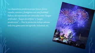 Los dispositivos pirotécnicos que tienen efectos
visuales, sonoros y fumígenos con una finalidad
lúdica y de espectáculo son conocidos como "fuegos
artificiales", "fuegos de artificio" o "juegos
pirotécnicos". ... Pero la pirotecnia incluye además
toda una gama para uso agrícola, industrial, etc.
 