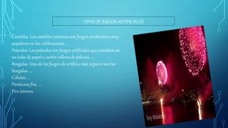 TIPOS DE JUEGOS ARTIFICIALES
Candelas. Las candelas romanas son fuegos pirotécnicos muy
populares en las celebraciones. ...
Petardos. Los petardos son fuegos artificiales que consisten en
un tubo de papel o cartón relleno de pólvora. ...
Bengalas. Uno de los fuegos de artificio más seguros son las
bengalas. ...
Cohetes. ...
Pirotecnia fría. ...
Piro letreros
 