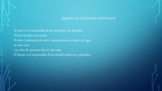QUIMICA DE LOS JUEGOS ARTIFICIALES
El sodio es el responsable de los amarillos y los dorados.
El bario produce los verdes.
El cobre (carbonato de cobre / monocloruro de cobre) da lugar
al color azul.
Las sales de estroncio dan el color rojo.
El titanio es el responsable de los destellos blancos y plateados.
 