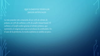 QUE ELEMENTOS TIENEN LOS
JUEGOS ARTIFICIALES
La más popular está compuesta de un 75% de nitrato de
potasio, un 15% de carbono y 10% de azufre (masa/masa). El
carbono y el azufre arden gracias al nitrato potásico, que
suministra el oxígeno para que se produzca la combustión. En
el caso de la pirotecnia, la receta explosiva se cambia un poco.
 