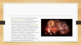 • Las reacciones pirotécnicas pueden estar iniciadas
por elementos eléctricos, y luego encender
dispositivos pirotécnicos que permiten programar la
ocurrencia de otras reacciones pirotécnicas. Los
dispositivos pirotécnicos que tienen efectos visuales,
sonoros y fumígenos con una finalidad lúdica y de
espectáculo son conocidos como "fuegos artificiales",
"fuegos de artificio" o "juegos pirotécnicos". Se
emplean en exhibiciones, festejos, festividades,
celebraciones, cumpleaños, conmemoraciones, etc. Se
considera un arte, ya que son múltiples las
variaciones, juegos y técnicas con que cuenta el
artesano pirotécnico, y siempre en constante
innovación. Pero la pirotecnia incluye además toda
una gama para uso agrícola, industrial, etc.
 