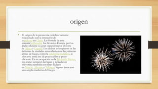 origen
• El origen de la pirotecnia está directamente
relacionado con la invención de
la pólvora en China. La fórmula de este
material inflamable fue llevada a Europa por los
árabes durante su gran expansión por el norte
de África y España. Los árabes irrumpieron en las
defensas de ciudades amuralladas con las primeras
armas de fuego, como la culebrina murallera, si
bien esta arma era de poco calibre y poco
eficiente. En su ocupación en la Península Ibérica,
los árabes sentaron las bases y la tradición
polvorista también con fines lúdicos
en Murcia, Alicante y Valencia; lugares éstos con
una amplia tradición del fuego.
 