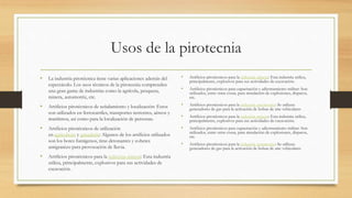 Usos de la pirotecnia
• La industria pirotécnica tiene varias aplicaciones además del
espectáculo. Los usos técnicos de la pirotecnia comprenden
una gran gama de industrias como la agrícola, pesquera,
minera, automotriz, etc.
• Artificios pirotécnicos de señalamiento y localización: Estos
son utilizados en ferrocarriles, transportes terrestres, aéreos y
marítimos, así como para la localización de personas.
• Artificios pirotécnicos de utilización
en agricultura y ganadería: Algunos de los artificios utilizados
son los botes fumígenos, tiras detonantes y cohetes
antigranizo para provocación de lluvia.
• Artificios pirotécnicos para la industria minera: Esta industria
utiliza, principalmente, explosivos para sus actividades de
excavación.
• Artificios pirotécnicos para la industria minera: Esta industria utiliza,
principalmente, explosivos para sus actividades de excavación.
• Artificios pirotécnicos para capacitación y adiestramiento militar: Son
utilizados, entre otras cosas, para simulación de explosiones, disparos,
etc.
• Artificios pirotécnicos para la industria automotriz: Se utilizan
generadores de gas para la activación de bolsas de aire vehiculares
• Artificios pirotécnicos para la industria minera: Esta industria utiliza,
principalmente, explosivos para sus actividades de excavación.
• Artificios pirotécnicos para capacitación y adiestramiento militar: Son
utilizados, entre otras cosas, para simulación de explosiones, disparos,
etc.
• Artificios pirotécnicos para la industria automotriz: Se utilizan
generadores de gas para la activación de bolsas de aire vehiculares
 