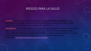 RIESGOS PARA LA SALUD
Lesiones. Aunque parece que el único peligro o riesgo de los fuegos artificialesson las
quemaduras, las lesiones también están presentes y pueden causar graves daños, incluso
mutilaciones en las manos o los pies a causa de una explosión.
Quemaduras. Cuando estamos frente a un tipo de fuego artificial casero, nunca hay que dejar
que los niños sean los que lo preparen o enciendan. Es recomendable que cada vez que se
intente encender este tipo de producto pirotécnico, un adulto supervise cada paso. El peligro
fundamental que encierran estos dispositivos es que pueden arder de forma
involuntaria, causando quemaduras graves en los niños.
 