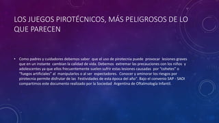 LOS JUEGOS PIROTÉCNICOS, MÁS PELIGROSOS DE LO
QUE PARECEN
• Como padres y cuidadores debemos saber que el uso de pirotecnia puede provocar lesiones graves
que en un instante cambian la calidad de vida. Debemos extremar las precauciones con los niños y
adolescentes ya que ellos frecuentemente suelen sufrir estas lesiones causadas por “cohetes” o
“fuegos artificiales” al manipularlos o al ser espectadores. Conocer y aminorar los riesgos por
pirotecnia permite disfrutar de las Festividades de esta época del año". Bajo el convenio SAP - SAOI
compartimos este documento realizado por la Sociedad Argentina de Oftalmología Infantil.
 