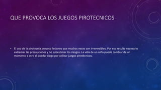 QUE PROVOCA LOS JUEGOS PIROTECNICOS
• El uso de la pirotecnia provoca lesiones que muchas veces son irreversibles. Por eso resulta necesario
extremar las precauciones y no subestimar los riesgos. La vida de un niño puede cambiar de un
momento a otro al quedar ciego por utilizar juegos pirotécnicos.
 