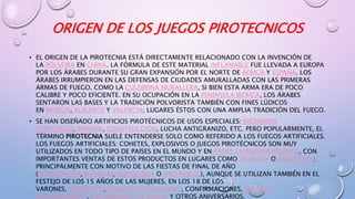 ORIGEN DE LOS JUEGOS PIROTECNICOS
• EL ORIGEN DE LA PIROTECNIA ESTÁ DIRECTAMENTE RELACIONADO CON LA INVENCIÓN DE
LA PÓLVORA EN CHINA. LA FÓRMULA DE ESTE MATERIAL INFLAMABLE FUE LLEVADA A EUROPA
POR LOS ÁRABES DURANTE SU GRAN EXPANSIÓN POR EL NORTE DE ÁFRICA Y ESPAÑA. LOS
ÁRABES IRRUMPIERON EN LAS DEFENSAS DE CIUDADES AMURALLADAS CON LAS PRIMERAS
ARMAS DE FUEGO, COMO LA CULEBRINA MURALLERA, SI BIEN ESTA ARMA ERA DE POCO
CALIBRE Y POCO EFICIENTE. EN SU OCUPACIÓN EN LA PENÍNSULA IBÉRICA, LOS ÁRABES
SENTARON LAS BASES Y LA TRADICIÓN POLVORISTA TAMBIÉN CON FINES LÚDICOS
EN MURCIA, ALICANTE Y VALENCIA; LUGARES ÉSTOS CON UNA AMPLIA TRADICIÓN DEL FUEGO.
• SE HAN DISEÑADO ARTIFICIOS PIROTÉCNICOS DE USOS ESPECIALES: INCENDIOS
FORESTALES, MINERÍA, CONSTRUCCIÓN, LUCHA ANTIGRANIZO, ETC. PERO POPULARMENTE, EL
TÉRMINO PIROTECNIA SUELE ENTENDERSE SOLO COMO REFERIDO A LOS FUEGOS ARTIFICIALES.
LOS FUEGOS ARTIFICIALES: COHETES, EXPLOSIVOS O JUEGOS PIROTÉCNICOS SON MUY
UTILIZADOS EN TODO TIPO DE PAÍSES EN EL MUNDO Y EN PAÍSES LATINOAMERICANOS, CON
IMPORTANTES VENTAS DE ESTOS PRODUCTOS EN LUGARES COMO URUGUAY O ARGENTINA;
PRINCIPALMENTE CON MOTIVO DE LAS FIESTAS DE FINAL DE AÑO
(NOCHEBUENA, NAVIDAD, NOCHEVIEJA O AÑO NUEVO), AUNQUE SE UTILIZAN TAMBIÉN EN EL
FESTEJO DE LOS 15 AÑOS DE LAS MUJERES, EN LOS 18 DE LOS
VARONES, BAUTISMOS, PRIMERAS COMUNIONES, CONFIRMACIONES, ENLACES
MATRIMONIALES, ANIVERSARIOS DE BODAS Y OTROS ANIVERSARIOS.
 
