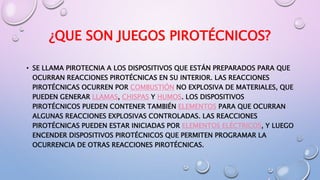 ¿QUE SON JUEGOS PIROTÉCNICOS?
• SE LLAMA PIROTECNIA A LOS DISPOSITIVOS QUE ESTÁN PREPARADOS PARA QUE
OCURRAN REACCIONES PIROTÉCNICAS EN SU INTERIOR. LAS REACCIONES
PIROTÉCNICAS OCURREN POR COMBUSTIÓN NO EXPLOSIVA DE MATERIALES, QUE
PUEDEN GENERAR LLAMAS, CHISPAS Y HUMOS. LOS DISPOSITIVOS
PIROTÉCNICOS PUEDEN CONTENER TAMBIÉN ELEMENTOS PARA QUE OCURRAN
ALGUNAS REACCIONES EXPLOSIVAS CONTROLADAS. LAS REACCIONES
PIROTÉCNICAS PUEDEN ESTAR INICIADAS POR ELEMENTOS ELÉCTRICOS, Y LUEGO
ENCENDER DISPOSITIVOS PIROTÉCNICOS QUE PERMITEN PROGRAMAR LA
OCURRENCIA DE OTRAS REACCIONES PIROTÉCNICAS.
 