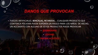 DANOS QUE PROVOCAN
• FUEGOS ARTIFICIALES, BENGALAS, PETARDOS... CUALQUIER PRODUCTO QUE
CONTENGA PÓLVORA PUEDE SUPONER UN RIESGO PARA LOS NIÑOS. DE HECHO,
UN ACCIDENTE CON ALGUNO DE ESTOS PRODUCTOS PUEDE PROVOCAR:
• QUEMADURAS.
• LESIONES.
• TRAUMA ACÚSTICO.
 