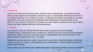 • BENGALAS
UNO DE LOS FUEGOS DE ARTIFICIO MÁS SEGUROS SON LAS BENGALAS. LAS BENGALAS SON
VARILLAS RECUBIERTAS DE MATERIAL EXPLOSIVO QUE AL ENCENDERSE PRODUCEN UN EFECTO
DE CHISPAS BLANCAS O DE VARIOS COLORES. LAS BENGALAS PUEDEN UTILIZARSE EN LUGARES
CERRADOS E INCLUSO PUEDEN SER MANEJADAS POR NIÑOS BAJO LA SUPERVISIÓN DE UN
ADULTO. UNA VEZ QUE SE DEJAN DE UTILIZAR HAY QUE PONER LAS BENGALAS EN UNA CUBETA
CON AGUA PARA GARANTIZAR QUE ESTÁN APAGADAS.
• COHETES
LOS COHETES SON LOS FUEGOS PIROTÉCNICOS POR EXCELENCIA EN LAS GRANDES
CELEBRACIONES. CONSISTEN EN UN CILINDRO DE CARTÓN O PLÁSTICO RELLENO DE MATERIAL
EXPLOSIVO UNIDO A UN PALO CON UNA MECHA. DEPENDIENDO DEL TIPO DE COHETE, ÉSTE
PUEDE TENER DISTINTOS EFECTOS Y COLORES.
TAMBIÉN SE SUELEN MONTAR VARIOS COHETES EN UNA ESTRUCTURA DE MADERA CONOCIDA
COMO CASTILLO, EL CUAL AL ENCENDERSE CREA UN INCREÍBLE Y VISTOSO ESPECTÁCULO DE
FUEGOS ARTIFICIALES.
ESTOS ARTÍCULOS DE PIROTECNIA DEBEN MANEJARSE POR EXPERTOS PARA EVITAR ACCIDENTES.
 