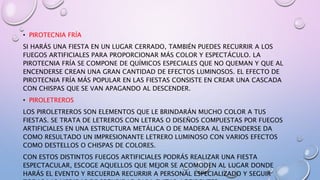 • PIROTECNIA FRÍA
SI HARÁS UNA FIESTA EN UN LUGAR CERRADO, TAMBIÉN PUEDES RECURRIR A LOS
FUEGOS ARTIFICIALES PARA PROPORCIONAR MÁS COLOR Y ESPECTÁCULO. LA
PIROTECNIA FRÍA SE COMPONE DE QUÍMICOS ESPECIALES QUE NO QUEMAN Y QUE AL
ENCENDERSE CREAN UNA GRAN CANTIDAD DE EFECTOS LUMINOSOS. EL EFECTO DE
PIROTECNIA FRÍA MÁS POPULAR EN LAS FIESTAS CONSISTE EN CREAR UNA CASCADA
CON CHISPAS QUE SE VAN APAGANDO AL DESCENDER.
• PIROLETREROS
LOS PIROLETREROS SON ELEMENTOS QUE LE BRINDARÁN MUCHO COLOR A TUS
FIESTAS. SE TRATA DE LETREROS CON LETRAS O DISEÑOS COMPUESTAS POR FUEGOS
ARTIFICIALES EN UNA ESTRUCTURA METÁLICA O DE MADERA AL ENCENDERSE DA
COMO RESULTADO UN IMPRESIONANTE LETRERO LUMINOSO CON VARIOS EFECTOS
COMO DESTELLOS O CHISPAS DE COLORES.
CON ESTOS DISTINTOS FUEGOS ARTIFICIALES PODRÁS REALIZAR UNA FIESTA
ESPECTACULAR, ESCOGE AQUELLOS QUE MEJOR SE ACOMODEN AL LUGAR DONDE
HARÁS EL EVENTO Y RECUERDA RECURRIR A PERSONAL ESPECIALIZADO Y SEGUIR
 