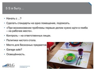 5 S в быту…
• Начать с ...?
• Сделать стандарты на одно помещение, подписать.
• «При возникновении проблемы первым делом нужно идти в гемба
– на рабочее место».
• Контроль – на ответственных лицах.
• Политика чистого стола.
• Место для бесхозных предметов.
• Garage sale?
• Освещѐнность.
 