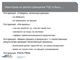 Некоторые из десяти принципов TQC в быту….
4-й принцип. «Говорить, используя данные»
- не обобщать
- не переходить на эмоции
5-й принцип. «Не винить»
- «так вот какой я!» vs. «так вот какой ты!»
- «виноваты не люди, но система»
- «эффект самоисполняющегося пророчества»
6-й принцип. «Важен процесс и результат» = к качественным
результатам приводят качественные процессы
- воспитание детей: гарантий нет, но шансы возрастают
- важен не только план, но процесс планирования
9-й принцип. PDCA/ PEML
 