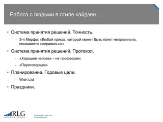 Работа с людьми в стиле кайдзен …
• Система принятия решений. Точность.
– З-н Мерфи: «Любой приказ, который может быть понят неправильно,
понимается неправильно»
• Система принятия решений. Протокол.
- «Хороший человек – не профессия»
- «Переговорщик»
• Планирование. Годовые цели.
– Wish List
• Праздники.
 