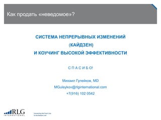 Как продать «неведомое»?
СИСТЕМА НЕПРЕРЫВНЫХ ИЗМЕНЕНИЙ
(КАЙДЗЕН)
И КОУЧИНГ ВЫСОКОЙ ЭФФЕКТИВНОСТИ
С П А С И Б О!
Михаил Гулейков, MD
MGuleykov@rlginternational.com
+7(916) 102 0542
 