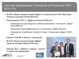 Система Непрерывных Улучшений на Рязанском НПЗ,
2010–12гг
• В 2010 общий экономический эффект от деятельности СНУ (Быстрые
проекты) составил более $60 млн.
• Реализовано в 2011 с эффектом более $100 млн:
– Повышение выхода продуктов глубокой переработки: 7 инициатив, эффект
более $99 млн
– Повышение энергоэффективности: 3 инициативы, эффект $0,2млн
– Сокращение потребления топлива и потерь: 1 инициатива, эффект $0,95
млн
• Премия ТНК-ВР в области технологий.
• В 2012 общий экономический эффект
проекта составил более $104 млн.
• Методы RLG - работа с людьми - коучинг
и проектное управление.
 