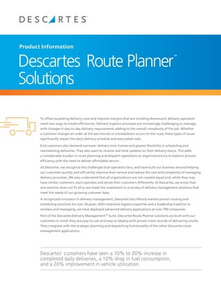 Product Information


Descartes Route Planner
                                                                                                   ™




Solutions

       To offset escalating delivery costs and improve margins that are trending downward, delivery operators
       need new ways to create efficiencies. Delivery logistics processes are increasingly challenging to manage,
       with changes in day-to-day delivery requirements adding to the overall complexity of the job. Whether
       a customer changes an order at the last minute or a breakdown occurs on the road, these types of issues
       significantly impact the day’s delivery schedule and associated costs.

       End customers also demand narrower delivery time frames and greater flexibility in scheduling and
       rescheduling deliveries. They also want to receive real-time updates on their delivery status. This adds
       a considerable burden in route planning and dispatch operations as organizations try to balance process
       efficiency with the need to deliver affordable service.

       At Descartes, we recognize the challenges that operators face, and have built our business around helping
       our customers quickly and efficiently improve their service and reduce the cost and complexity of managing
       delivery processes. We also understand that all organizations are not created equal and, while they may
       have similar customers, each operates and serves their customers differently. At Descartes, we know that
       one solution does not fit all so we made the investment in a variety of delivery management solutions that
       meet the needs of our growing customer base.

       A recognized innovator in delivery management, Descartes has offered market-proven routing and
       scheduling solutions for over 20 years. With extensive logistics expertise and a leadership tradition in
       wireless and messaging, we have deployed advanced delivery applications at over 700 companies.

       Part of Descartes' Routing, Mobile and Telematics suite, Descartes Route Planner solutions are built with our
       customers in mind: they are easy-to-use and easy-to-deploy with proven track records of delivering results.
       They integrate with the strategic planning and dispatching functionality of the other Descartes route
       management applications.




  		   Descartes’ customers have seen a 10% to 20% increase in
  		   completed daily deliveries, a 10% drop in fuel consumption,
  		   and a 20% improvement in vehicle utilization.
 