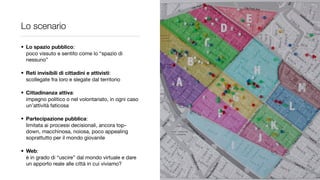 Lo scenario

• Lo spazio pubblico:
  poco vissuto e sentito come lo “spazio di
  nessuno”

• Reti invisibili di cittadini e attivisti:
  scollegate fra loro e slegate dal territorio

• Cittadinanza attiva:
  impegno politico o nel volontariato, in ogni caso
  un’attività faticosa

• Partecipazione pubblica:
  limitata ai processi decisionali, ancora top-
  down, macchinosa, noiosa, poco appealing
  soprattutto per il mondo giovanile

• Web:
  è in grado di “uscire” dal mondo virtuale e dare
  un apporto reale alle città in cui viviamo?
 