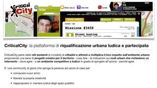 CriticalCity: la piattaforma di riqualiﬁcazione urbana ludica e partecipata

CriticalCity parte dalle reti esistenti (e invisibili) di cittadini e attivisti e moltiplica il loro impatto sull’ambiente urbano
proponendo una serie di progetti creativi per il territorio - cosa fare - le indicazioni sui nodi urbani che richiedono un
intervento - dove agire - e un ambiente competitivo e ludico in grado di spingere all’azione - perchè agire.

E’ una community di gioco che spinge le persone ad uscire di casa per:
     • conoscere nuovi amici
     • liberare la propria creatività
     • riappropriarsi in maniera ludica degli spazi pubblici
 
