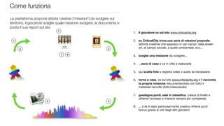 Come funziona
La piattaforma propone attività creative (“missioni”) da svolgere sul
territorio, il giocatore sceglie quale missione svolgere, la documenta e
posta il suo report sul sito
                               2
                                                                           1. Il giocatore va sul sito www.criticalcity.org

  1                                                                        2. su CriticalCity trova una serie di missioni proposte
                                                                              (attività creative) che spaziano in vari campi: dalla street-
      6                                                         3             art, al campo sociale, a quello ambientale, ecc...

                                   7   8                                   3. sceglie una missione da svolgere...

                                                                           4. ...esce di casa e va in città a realizzarla

                                                                           5. qui scatta foto e registra video o audio se necessario

                                                                           6. torna a casa, va sul sito www.criticalcity.org e lì racconta
                                                                              la propria missione documentandola con tutto il
                                                                              materiale raccolto (foto/video/audio)

                                                                           7. guadagna punti, sale in classiﬁca, cresce di livello e
                                                                              ottiene l’accesso a missioni sempre più complesse
                        5                                       4
                                                                           8. ... e se è stato particolarmente creativo ottiene punti
                                                                              bonus grazie ai voti degli altri giocatori
 