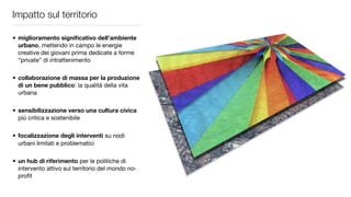 Impatto sul territorio

• miglioramento signiﬁcativo dell’ambiente
  urbano, mettendo in campo le energie
  creative dei giovani prima dedicate a forme
  “private” di intrattenimento

• collaborazione di massa per la produzione
  di un bene pubblico: la qualità della vita
  urbana

• sensibilizzazione verso una cultura civica
  più critica e sostenibile

• focalizzazione degli interventi su nodi
  urbani limitati e problematici

• un hub di riferimento per le politiche di
  intervento attivo sul territorio del mondo no-
  proﬁt
 