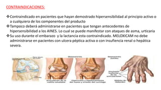 CONTRAINDICACIONES:
Contraindicado en pacientes que hayan demostrado hipersensibilidad al principio activo o
a cualquiera de los componentes del producto
Tampoco deberá administrarse en pacientes que tengan antecedentes de
hipersensibilidad a los AINES. Lo cual se puede manifestar con ataques de asma, urticaria
Su uso durante el embarazo y la lactancia esta contraindicado. MELOXICAM no debe
administrarse en pacientes con ulcera péptica activa o con insufiencia renal o hepática
severa.
 