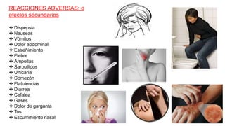 REACCIONES ADVERSAS: o
efectos secundarios
 Dispepsia
 Nauseas
 Vómitos
 Dolor abdominal
 Estreñimiento
 Fiebre
 Ampollas
 Sarpullidos
 Urticaria
 Comezón
 Flatulencias
 Diarrea
 Cefalea
 Gases
 Dolor de garganta
 Tos
 Escurrimiento nasal
 