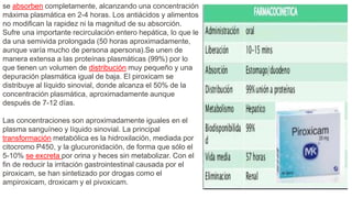 se absorben completamente, alcanzando una concentración
máxima plasmática en 2-4 horas. Los antiácidos y alimentos
no modifican la rapidez ni la magnitud de su absorción.
Sufre una importante recirculación entero hepática, lo que le
da una semivida prolongada (50 horas aproximadamente,
aunque varía mucho de persona apersona).Se unen de
manera extensa a las proteínas plasmáticas (99%) por lo
que tienen un volumen de distribución muy pequeño y una
depuración plasmática igual de baja. El piroxicam se
distribuye al líquido sinovial, donde alcanza el 50% de la
concentración plasmática, aproximadamente aunque
después de 7-12 días.
Las concentraciones son aproximadamente iguales en el
plasma sanguíneo y líquido sinovial. La principal
transformación metabólica es la hidroxilación, mediada por
citocromo P450, y la glucuronidación, de forma que sólo el
5-10% se excreta por orina y heces sin metabolizar. Con el
fin de reducir la irritación gastrointestinal causada por el
piroxicam, se han sintetizado por drogas como el
ampiroxicam, droxicam y el pivoxicam.
 