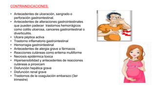 CONTRAINDICACIONES:
• Antecedentes de ulceración, sangrado o
perforación gastrointestinal.
• Antecedentes de alteraciones gastrointestinales
que pueden padecer trastornos hemorrágicos
como colitis ulcerosa, canceres gastrointestinal o
diverticulitis.
• Ulcera péptica activa
• Trastorno inflamatorio gastrointestinal
• Hemorragia gastrointestinal
• Antecedentes de alergia grave a fármacos
• Reacciones cutáneas como eritema multiforme
• Necrosis epidérmica toxica
• Hipersensibilidad y antecedentes de reacciones
cutáneas a piroxicam
• Disfunción hepática grave
• Disfunción renal grave
• Trastornos de la coagulación embarazo (3er
trimestre)
 