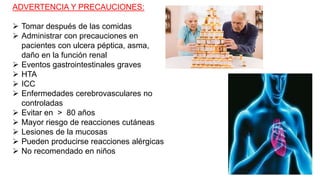 ADVERTENCIA Y PRECAUCIONES:
 Tomar después de las comidas
 Administrar con precauciones en
pacientes con ulcera péptica, asma,
daño en la función renal
 Eventos gastrointestinales graves
 HTA
 ICC
 Enfermedades cerebrovasculares no
controladas
 Evitar en > 80 años
 Mayor riesgo de reacciones cutáneas
 Lesiones de la mucosas
 Pueden producirse reacciones alérgicas
 No recomendado en niños
 