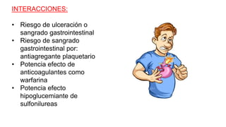 INTERACCIONES:
• Riesgo de ulceración o
sangrado gastrointestinal
• Riesgo de sangrado
gastrointestinal por:
antiagregante plaquetario
• Potencia efecto de
anticoagulantes como
warfarina
• Potencia efecto
hipoglucemiante de
sulfonilureas
 