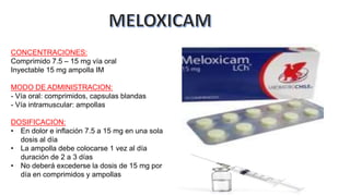 CONCENTRACIONES:
Comprimido 7.5 – 15 mg vía oral
Inyectable 15 mg ampolla IM
MODO DE ADMINISTRACION:
- Vía oral: comprimidos, capsulas blandas
- Vía intramuscular: ampollas
DOSIFICACION:
• En dolor e inflación 7.5 a 15 mg en una sola
dosis al día
• La ampolla debe colocarse 1 vez al día
duración de 2 a 3 días
• No deberá excederse la dosis de 15 mg por
día en comprimidos y ampollas
 