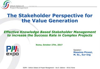 The Stakeholder Perspective for
the Value Generation
Effective Knowledge Based Stakeholder Management
to increase the Success Rate in Complex Projects
Roma, October 27th, 2017
Speaker:
Massimo Pirozzi,
M. Sc., Eur-Ing
 
