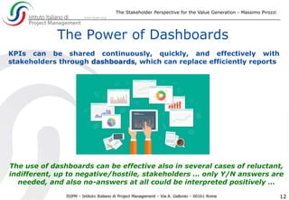 The Stakeholder Perspective for the Value Generation - Massimo Pirozzi
12
The Power of Dashboards
KPIs can be shared continuously, quickly, and effectively with
stakeholders through dashboards, which can replace efficiently reports
The use of dashboards can be effective also in several cases of reluctant,
indifferent, up to negative/hostile, stakeholders … only Y/N answers are
needed, and also no-answers at all could be interpreted positively …
 